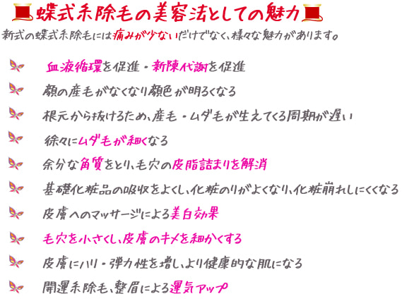 新式の蝶式糸除毛の美容法としての魅力。痛みが少ない。血液循環を促進・新陳代謝を促進。産毛がなくなって顔色が明るくなる。根元から抜けるため、産毛が生えてくる周期が遅い。徐々にむだ毛が細くなる。余分な角質を取り、毛穴の皮脂詰まりを解消。基礎化粧品の吸収を良くし、化粧のりが良くなる。皮膚へのマッサージによる美白効果。毛穴を小さくし、皮膚のキメを細かくする。皮膚に張り・弾力を増し、健康的な肌になる。開運糸除毛・整眉による運気アップ